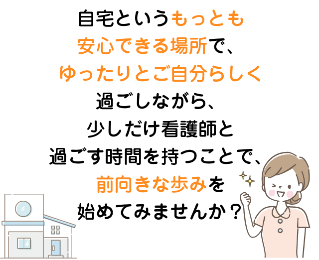 自宅というもっとも安心できる場所でゆったりと過ごしながら少しだけ看護師と過ごす時間をもつこと前向きな歩みを始めてみませんか？