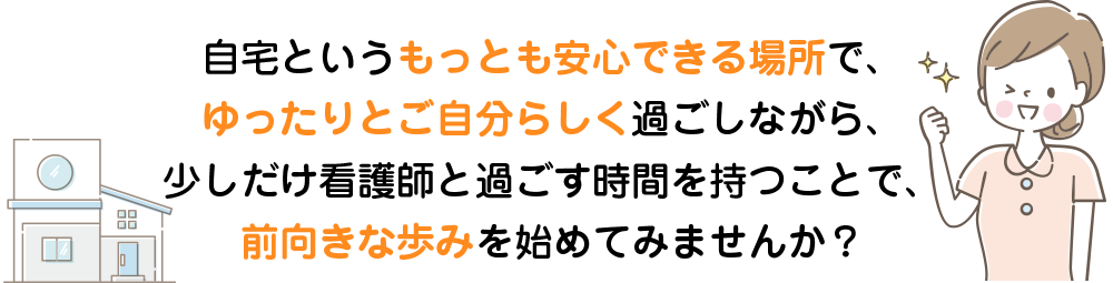 自宅というもっとも安心できる場所でゆったりと過ごしながら少しだけ看護師と過ごす時間をもつこと前向きな歩みを始めてみませんか？