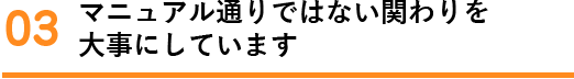 マニュアル通りではない関わりを 大事にしています