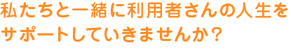 私たちと一緒に利用者さんの人生を