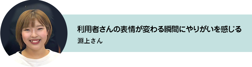 利用者さんの表情が変わる瞬間にやりがいを感じる。淵上さん