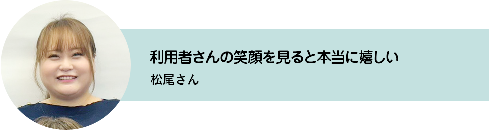 利用者さんの笑顔を見ると本当に嬉しい。松尾さん