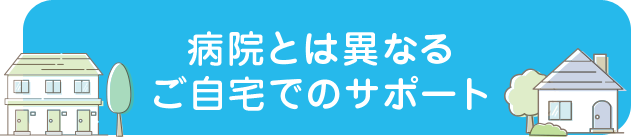 病院とは異なるご自宅でのサポート