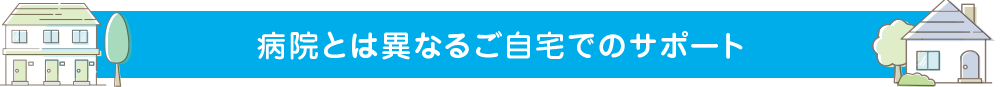 病院とは異なるご自宅でのサポート